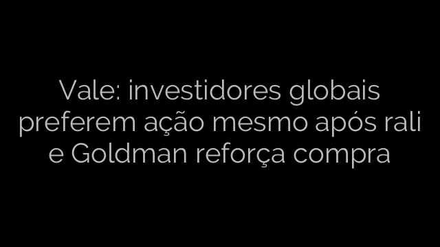 ​Vale: investidores globais preferem ação mesmo após rali e Goldman reforça compra 